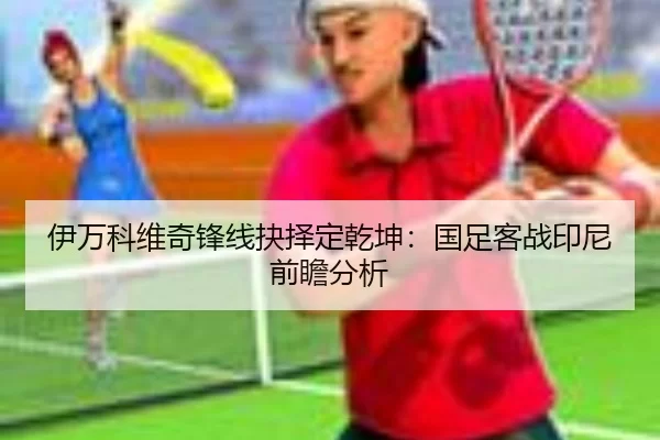伊万科维奇锋线抉择定乾坤：国足客战印尼前瞻分析