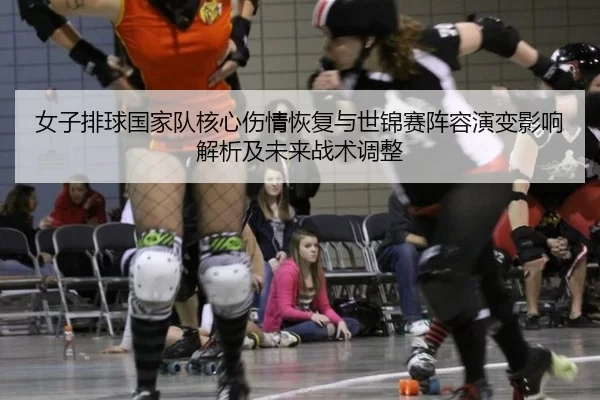 女子排球国家队核心伤情恢复与世锦赛阵容演变影响解析及未来战术调整