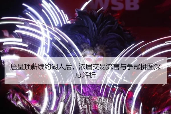 詹皇顶薪续约湖人后，浓眉交易流言与争冠拼图深度解析