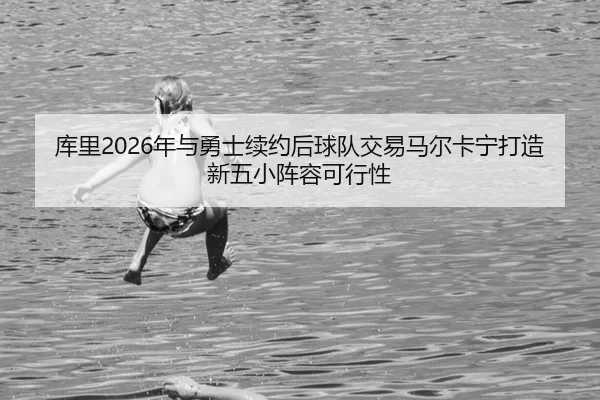 库里2026年与勇士续约后球队交易马尔卡宁打造新五小阵容可行性